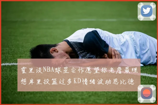 霍里谈NBA球星合作愿望称老詹最理想库里投篮过多KD情绪波动恩比德伤病困扰