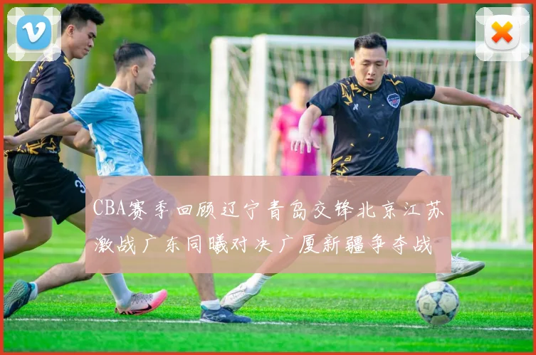 CBA赛季回顾辽宁青岛交锋北京江苏激战广东同曦对决广厦新疆争夺战精彩纷呈