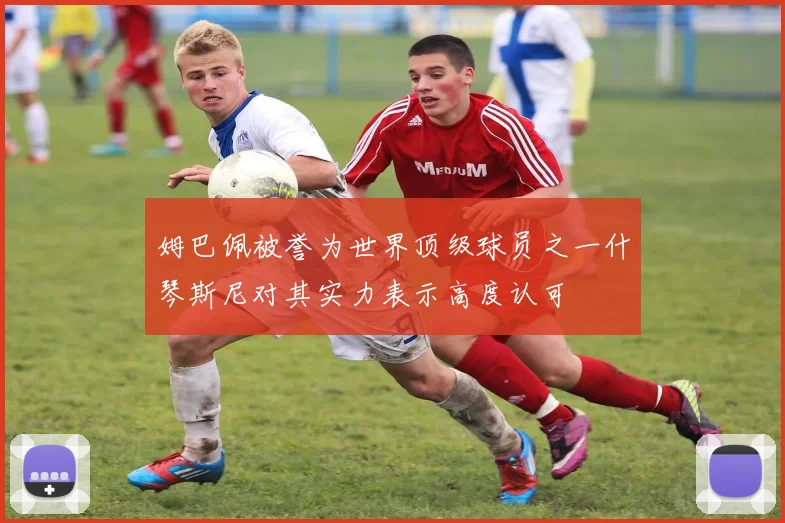 姆巴佩被誉为世界顶级球员之一什琴斯尼对其实力表示高度认可