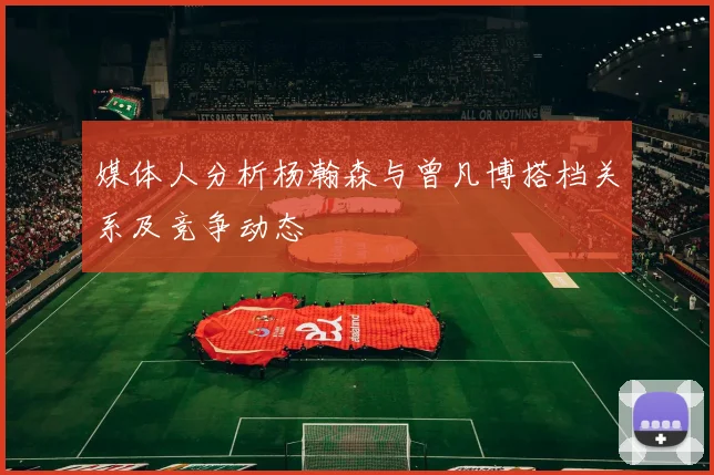 媒体人分析杨瀚森与曾凡博搭档关系及竞争动态