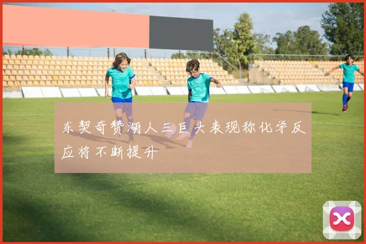 东契奇赞湖人三巨头表现称化学反应将不断提升