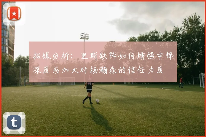 拓媒分析：里斯缺阵如何增强中锋深度或加大对杨瀚森的信任力度