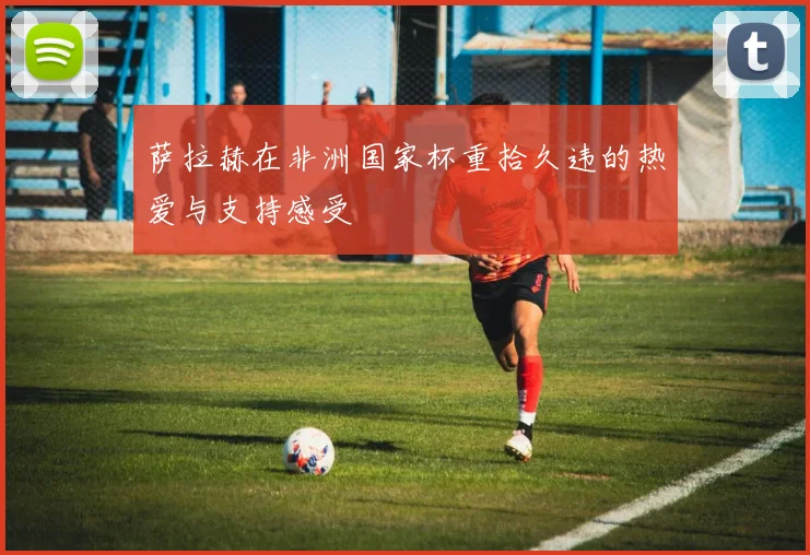 萨拉赫在非洲国家杯重拾久违的热爱与支持感受