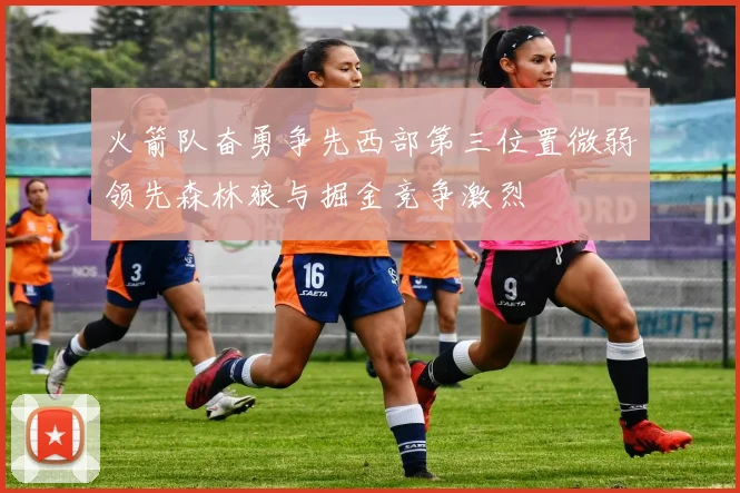 火箭队奋勇争先西部第三位置微弱领先森林狼与掘金竞争激烈