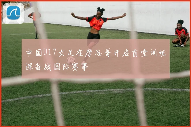 中国U17女足在摩洛哥开启首堂训练课备战国际赛事
