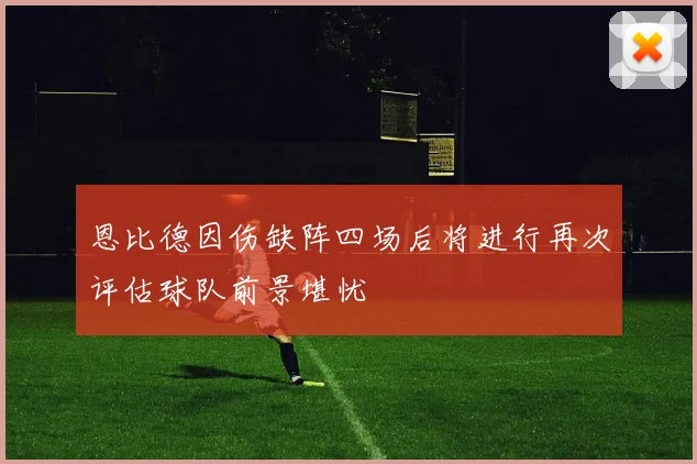恩比德因伤缺阵四场后将进行再次评估球队前景堪忧