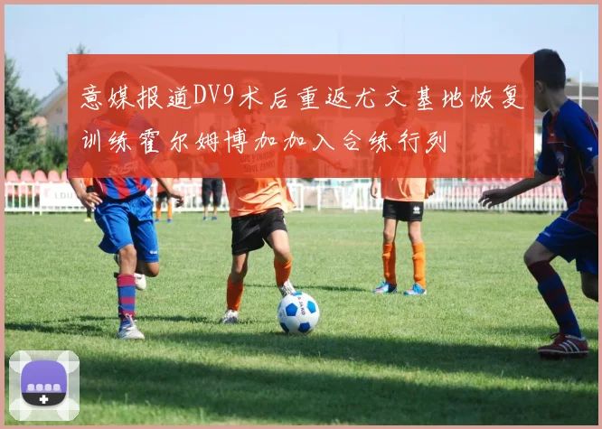 意媒报道DV9术后重返尤文基地恢复训练霍尔姆博加加入合练行列