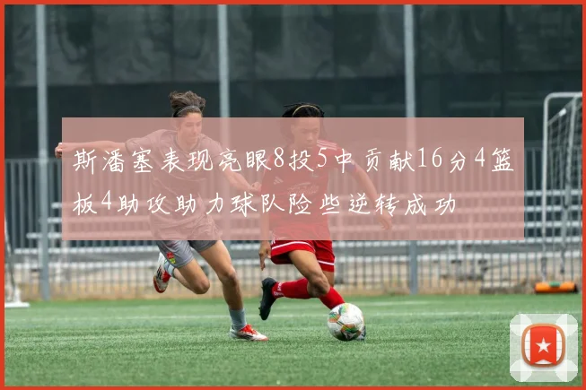 斯潘塞表现亮眼8投5中贡献16分4篮板4助攻助力球队险些逆转成功