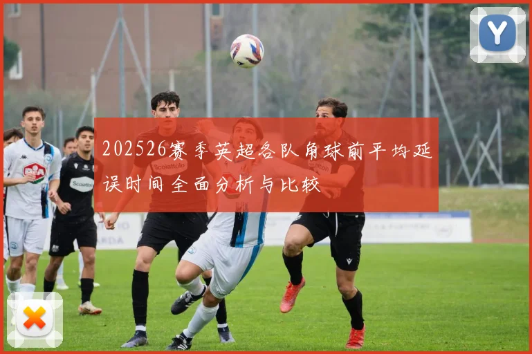 202526赛季英超各队角球前平均延误时间全面分析与比较