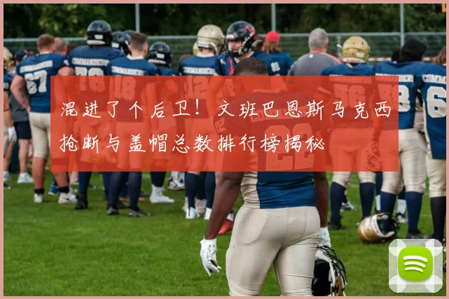 混进了个后卫！文班巴恩斯马克西抢断与盖帽总数排行榜揭秘
