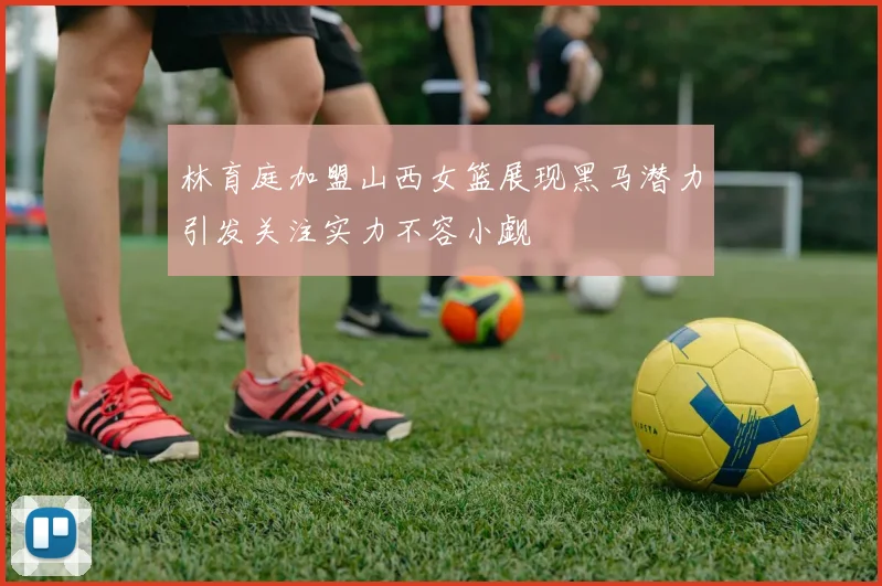 林育庭加盟山西女篮展现黑马潜力引发关注实力不容小觑