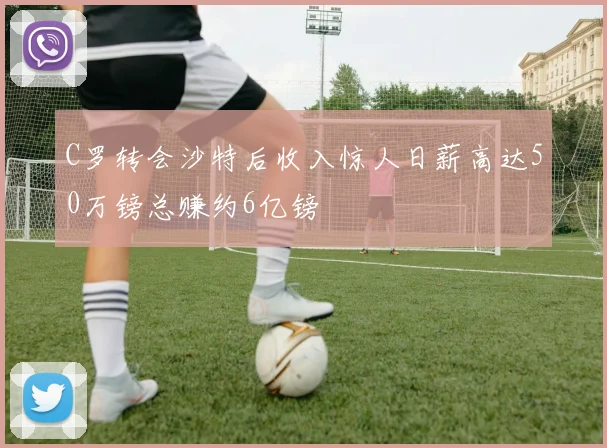 C罗转会沙特后收入惊人日薪高达50万镑总赚约6亿镑