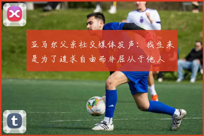 亚马尔父亲社交媒体发声：我生来是为了追求自由而非屈从于他人