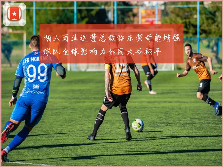湖人商业运营总裁称东契奇能增强球队全球影响力如同大谷翔平