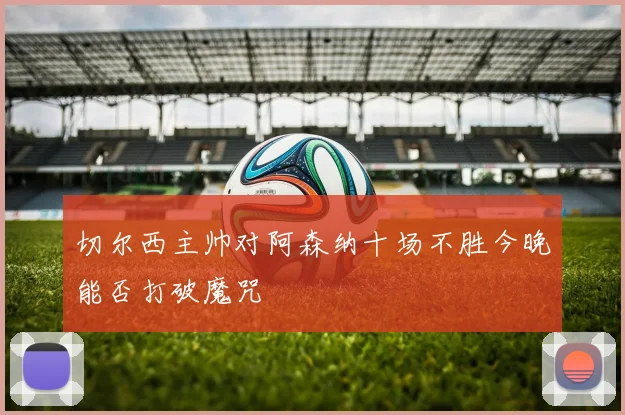 切尔西主帅对阿森纳十场不胜今晚能否打破魔咒
