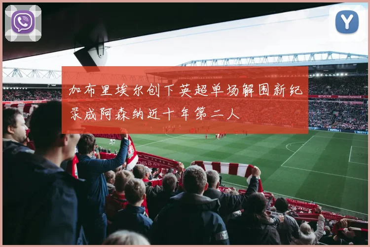 加布里埃尔创下英超单场解围新纪录成阿森纳近十年第二人