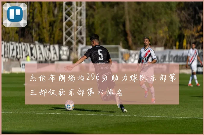 杰伦布朗场均296分助力球队东部第三却仅获东部第六排名