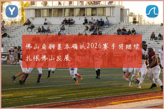 佛山南狮基本确认2026赛季将继续扎根佛山发展