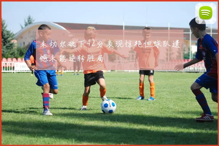 米切尔砍下42分表现惊艳但球队遗憾未能逆转胜局