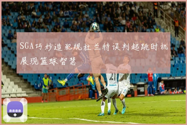 SGA巧妙造犯规杜兰特误判起跳时机展现篮球智慧