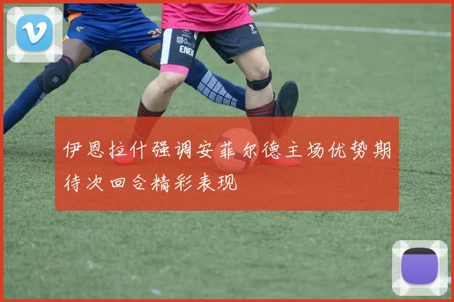 伊恩拉什强调安菲尔德主场优势期待次回合精彩表现