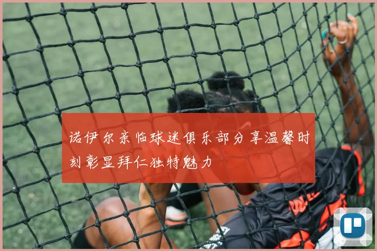 诺伊尔亲临球迷俱乐部分享温馨时刻彰显拜仁独特魅力