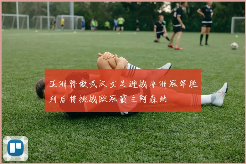 亚洲骄傲武汉女足迎战非洲冠军胜利后将挑战欧冠霸主阿森纳