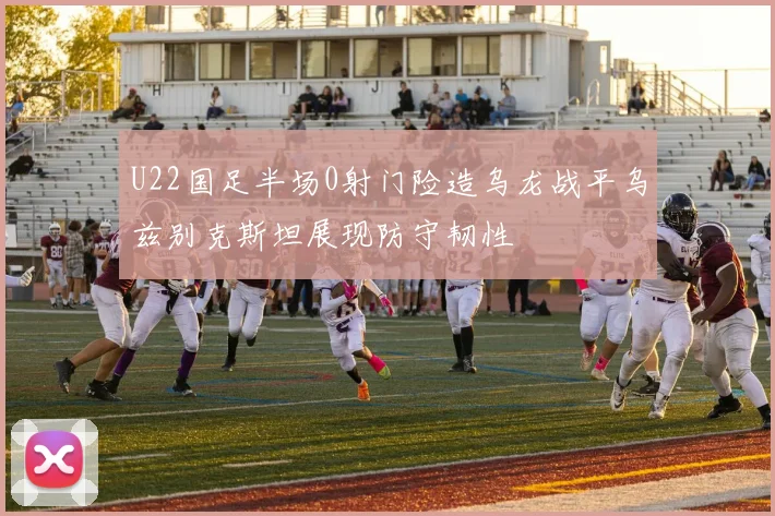 U22国足半场0射门险造乌龙战平乌兹别克斯坦展现防守韧性