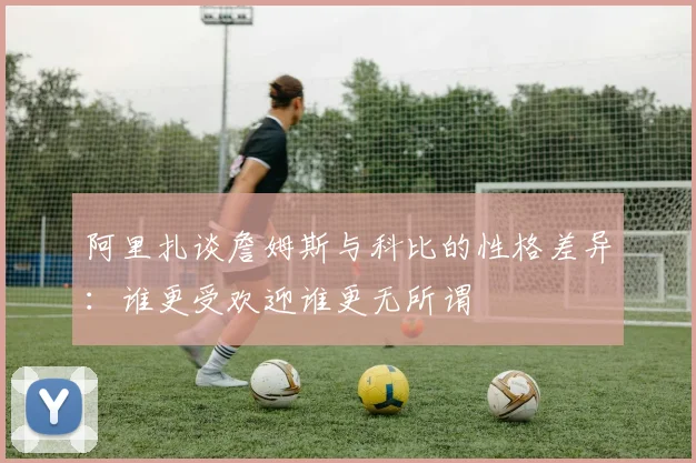 阿里扎谈詹姆斯与科比的性格差异：谁更受欢迎谁更无所谓