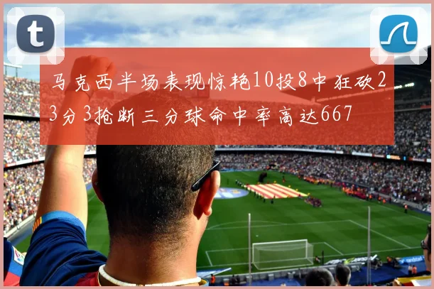 马克西半场表现惊艳10投8中狂砍23分3抢断三分球命中率高达667
